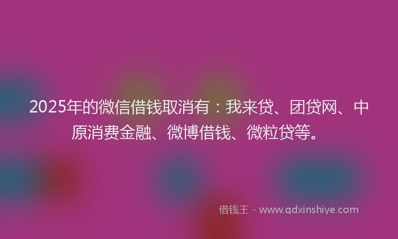 2025年的微信借钱取消有：我来贷、团贷网、中原消费金融、微博借钱、微粒贷等。
