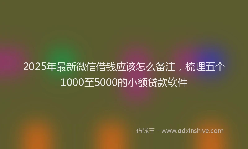2025年最新微信借钱应该怎么备注，梳理五个1000至5000的小额贷款软件
