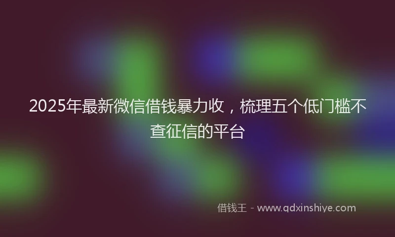 2025年最新微信借钱暴力收，梳理五个低门槛不查征信的平台