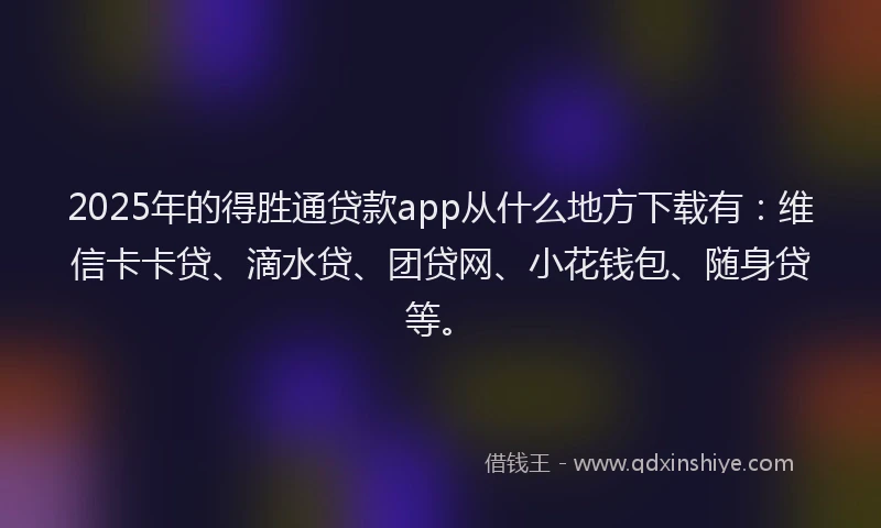 2025年的得胜通贷款app从什么地方下载有：维信卡卡贷、滴水贷、团贷网、小花钱包、随身贷等。