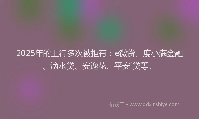 2025年的工行多次被拒有：e微贷、度小满金融、滴水贷、安逸花、平安i贷等。