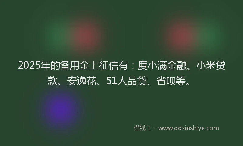 2025年的备用金上征信有：度小满金融、小米贷款、安逸花、51人品贷、省呗等。