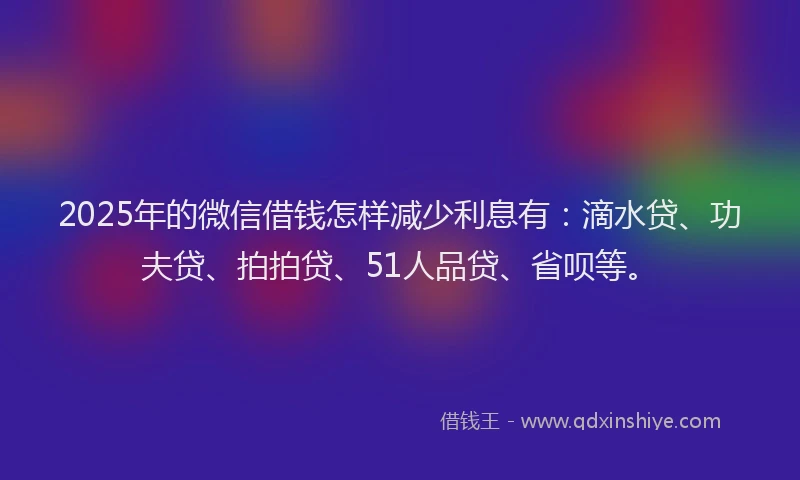2025年的微信借钱怎样减少利息有：滴水贷、功夫贷、拍拍贷、51人品贷、省呗等。
