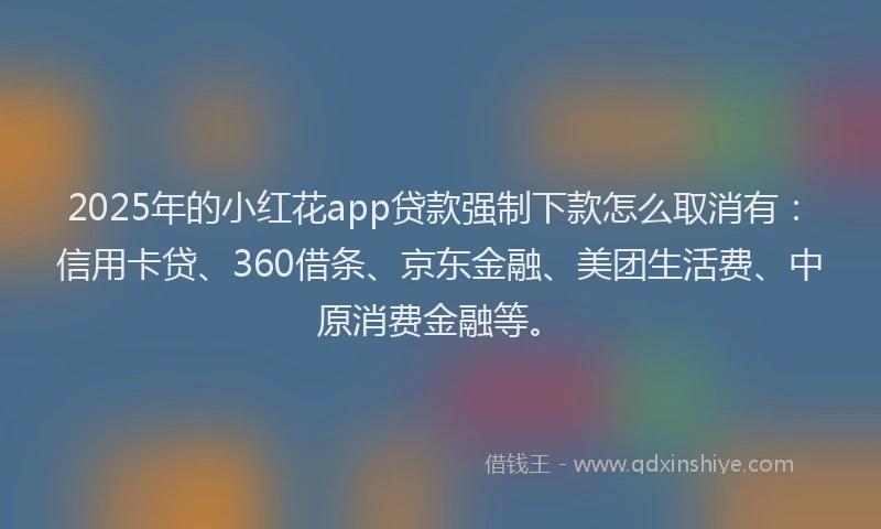 2025年的小红花app贷款强制下款怎么取消有：信用卡贷、360借条、京东金融、美团生活费、中原消费金融等。