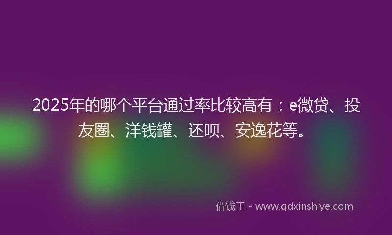 2025年的哪个平台通过率比较高有：e微贷、投友圈、洋钱罐、还呗、安逸花等。