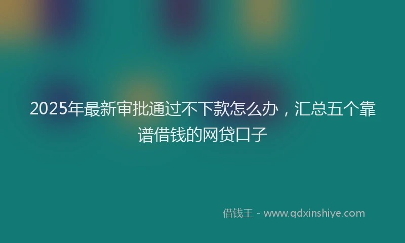 2025年最新审批通过不下款怎么办，汇总五个靠谱借钱的网贷口子