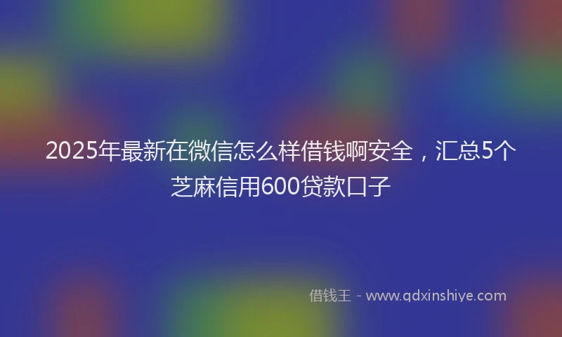 2025年最新在微信怎么样借钱啊安全，汇总5个芝麻信用600贷款口子