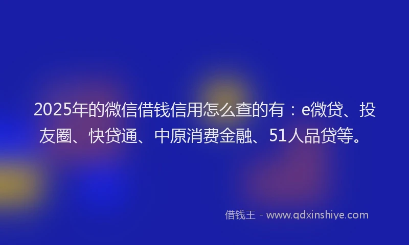 2025年的微信借钱信用怎么查的有：e微贷、投友圈、快贷通、中原消费金融、51人品贷等。