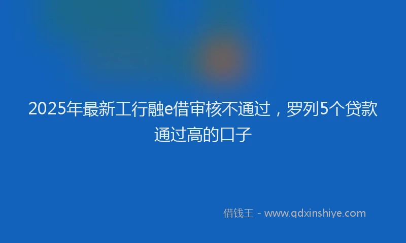 2025年最新工行融e借审核不通过，罗列5个贷款通过高的口子