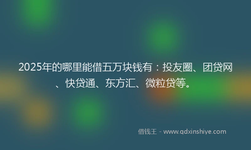 2025年的哪里能借五万块钱有：投友圈、团贷网、快贷通、东方汇、微粒贷等。