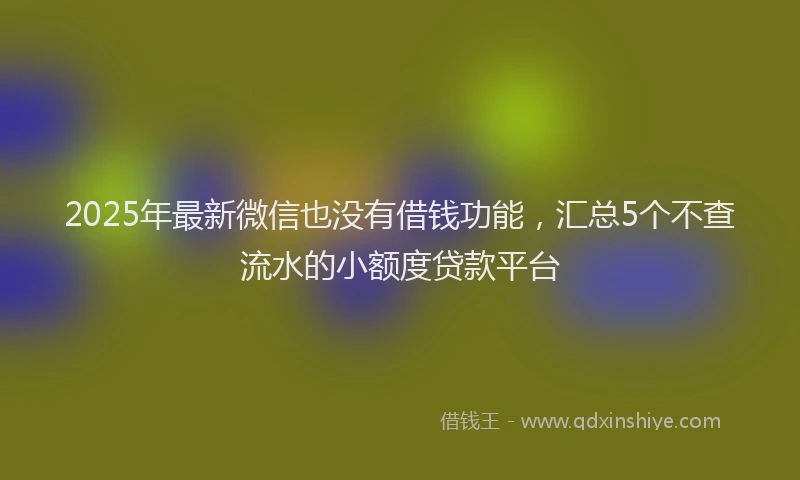 2025年最新微信也没有借钱功能，汇总5个不查流水的小额度贷款平台