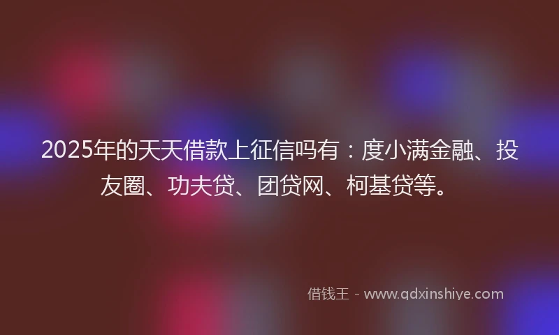 2025年的天天借款上征信吗有：度小满金融、投友圈、功夫贷、团贷网、柯基贷等。