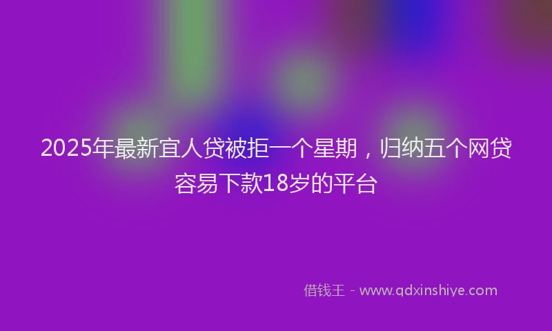 2025年最新宜人贷被拒一个星期，归纳五个网贷容易下款18岁的平台