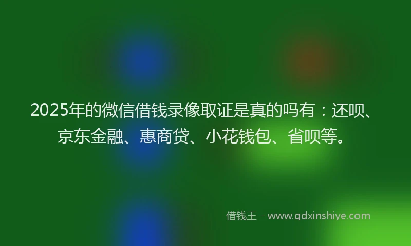 2025年的微信借钱录像取证是真的吗有：还呗、京东金融、惠商贷、小花钱包、省呗等。