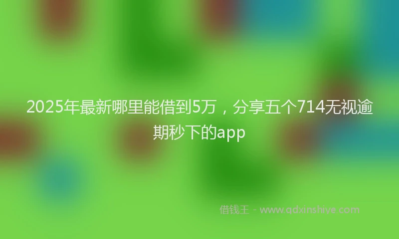 2025年最新哪里能借到5万，分享五个714无视逾期秒下的app