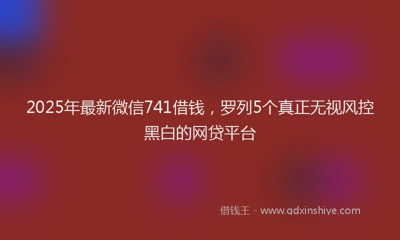 2025年最新微信741借钱，罗列5个真正无视风控黑白的网贷平台