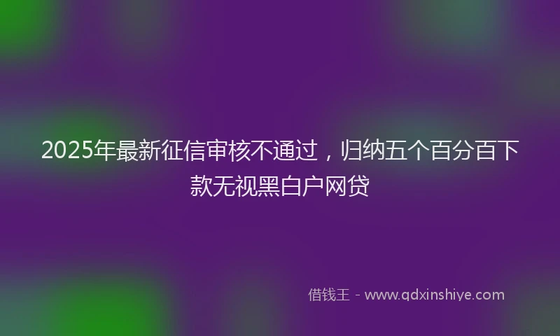 2025年最新征信审核不通过，归纳五个百分百下款无视黑白户网贷
