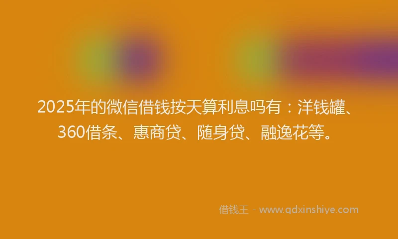 2025年的微信借钱按天算利息吗有：洋钱罐、360借条、惠商贷、随身贷、融逸花等。
