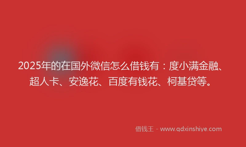 2025年的在国外微信怎么借钱有：度小满金融、超人卡、安逸花、百度有钱花、柯基贷等。