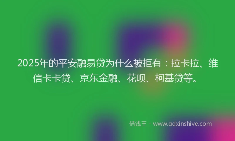 2025年的平安融易贷为什么被拒有：拉卡拉、维信卡卡贷、京东金融、花呗、柯基贷等。