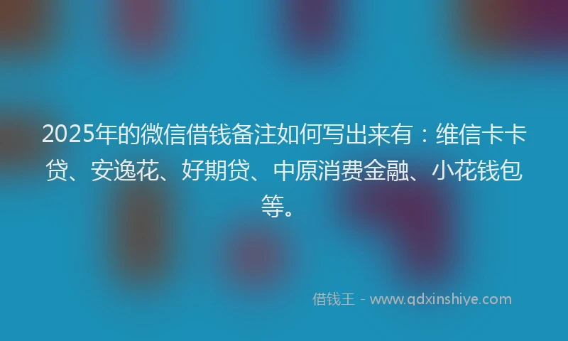2025年的微信借钱备注如何写出来有：维信卡卡贷、安逸花、好期贷、中原消费金融、小花钱包等。