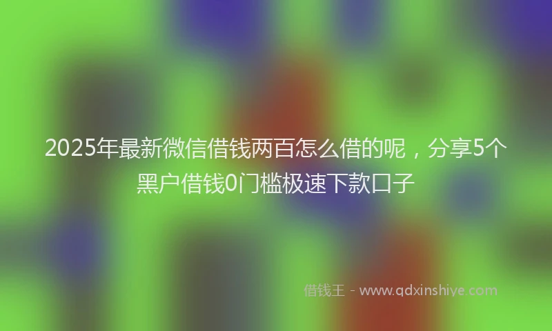 2025年最新微信借钱两百怎么借的呢，分享5个黑户借钱0门槛极速下款口子