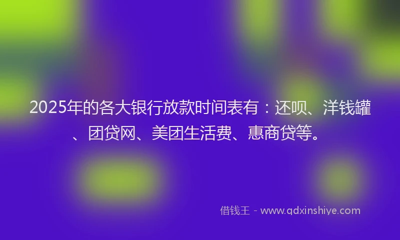 2025年的各大银行放款时间表有：还呗、洋钱罐、团贷网、美团生活费、惠商贷等。