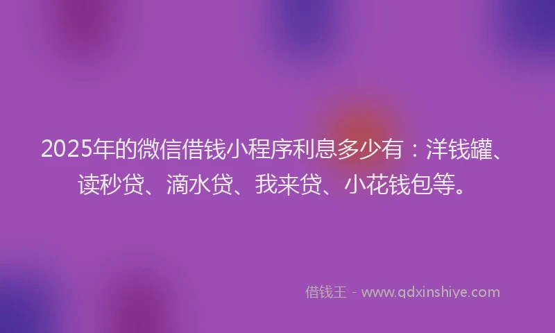 2025年的微信借钱小程序利息多少有：洋钱罐、读秒贷、滴水贷、我来贷、小花钱包等。