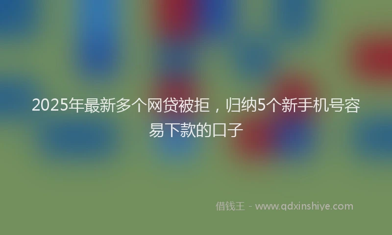 2025年最新多个网贷被拒，归纳5个新手机号容易下款的口子