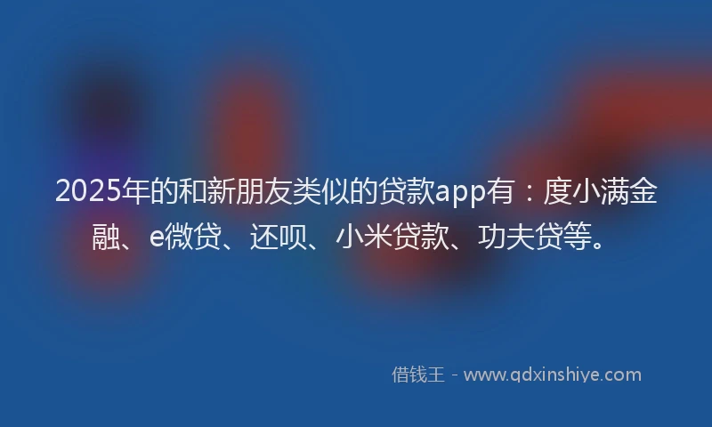2025年的和新朋友类似的贷款app有：度小满金融、e微贷、还呗、小米贷款、功夫贷等。