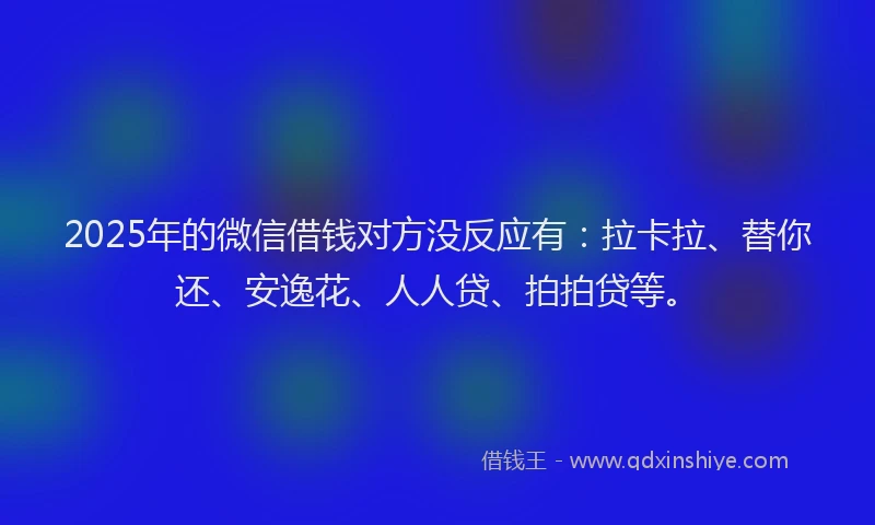 2025年的微信借钱对方没反应有：拉卡拉、替你还、安逸花、人人贷、拍拍贷等。