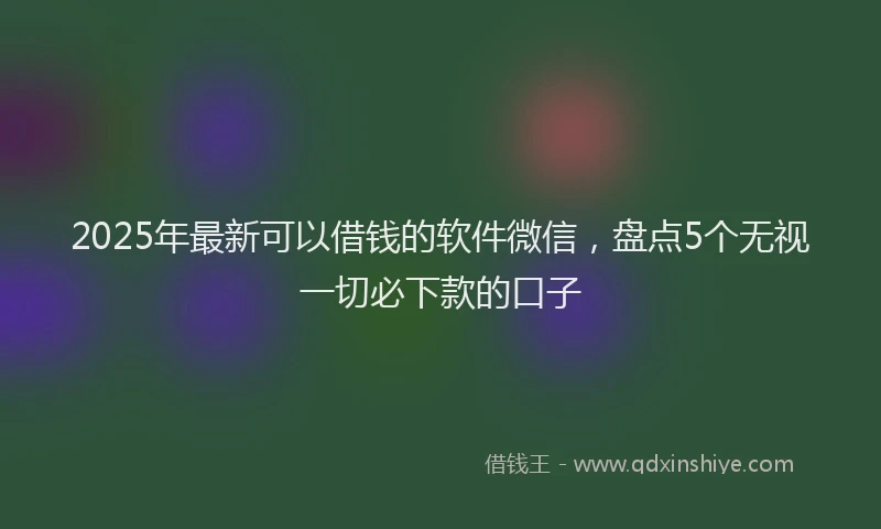 2025年最新可以借钱的软件微信，盘点5个无视一切必下款的口子