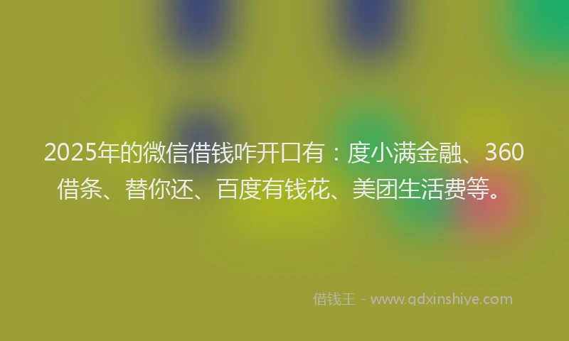 2025年的微信借钱咋开口有：度小满金融、360借条、替你还、百度有钱花、美团生活费等。