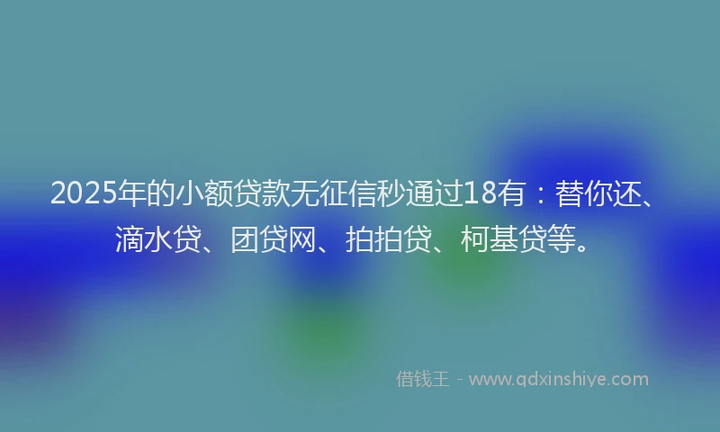 2025年的小额贷款无征信秒通过18有：替你还、滴水贷、团贷网、拍拍贷、柯基贷等。
