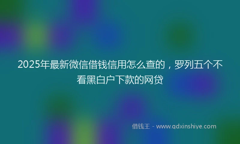 2025年最新微信借钱信用怎么查的，罗列五个不看黑白户下款的网贷