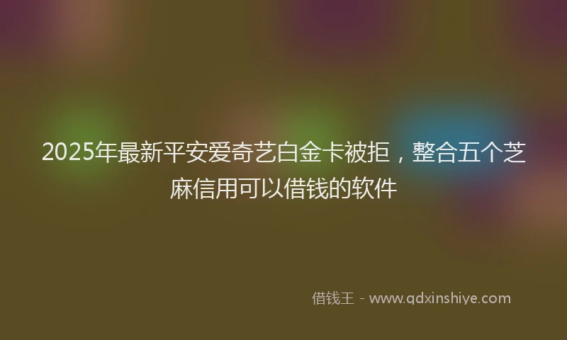 2025年最新平安爱奇艺白金卡被拒，整合五个芝麻信用可以借钱的软件