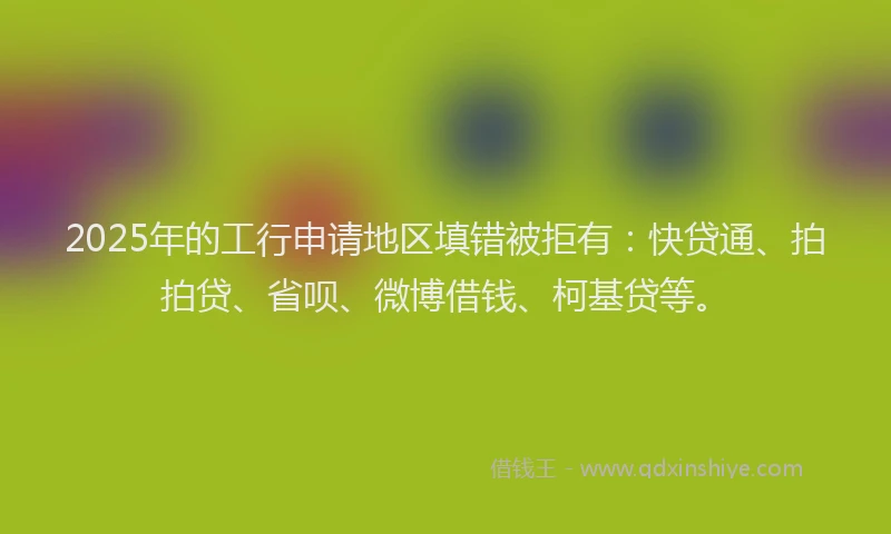 2025年的工行申请地区填错被拒有：快贷通、拍拍贷、省呗、微博借钱、柯基贷等。