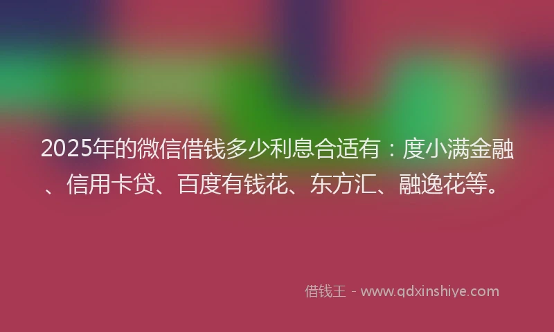 2025年的微信借钱多少利息合适有：度小满金融、信用卡贷、百度有钱花、东方汇、融逸花等。