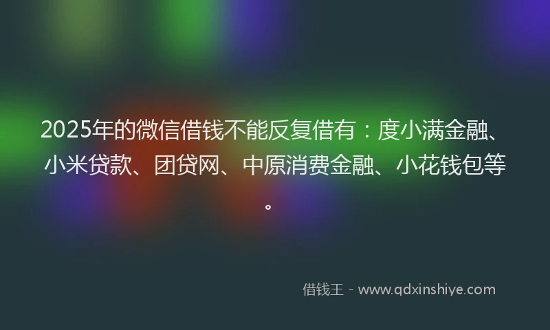 2025年的微信借钱不能反复借有：度小满金融、小米贷款、团贷网、中原消费金融、小花钱包等。