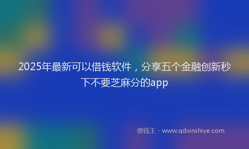 2025年最新可以借钱软件，分享五个金融创新秒下不要芝麻分的app