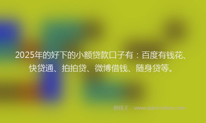 2025年的好下的小额贷款口子有：百度有钱花、快贷通、拍拍贷、微博借钱、随身贷等。