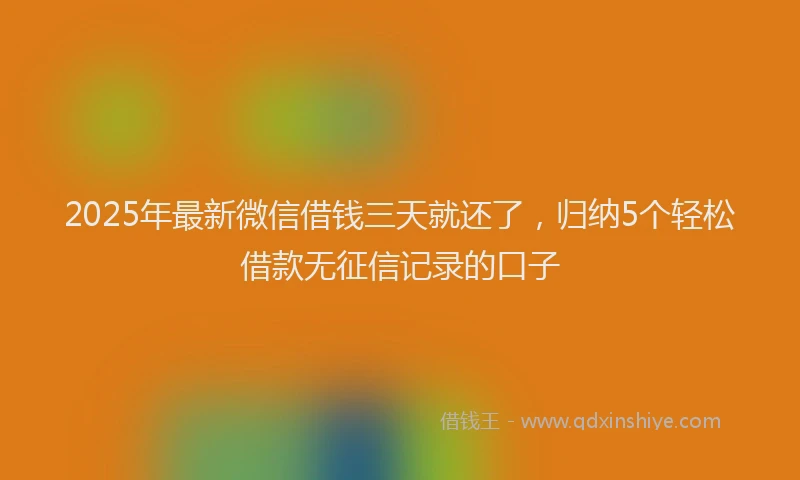 2025年最新微信借钱三天就还了，归纳5个轻松借款无征信记录的口子