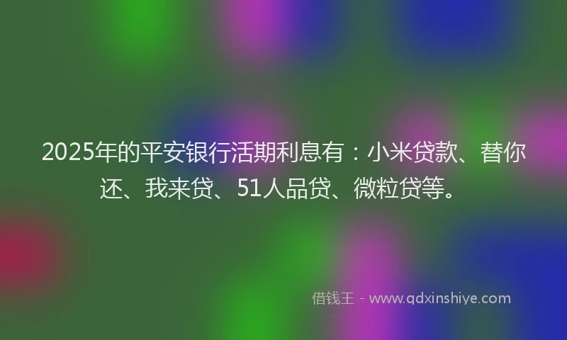 2025年的平安银行活期利息有：小米贷款、替你还、我来贷、51人品贷、微粒贷等。