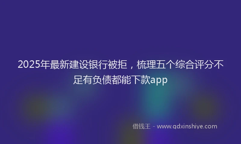 2025年最新建设银行被拒，梳理五个综合评分不足有负债都能下款app