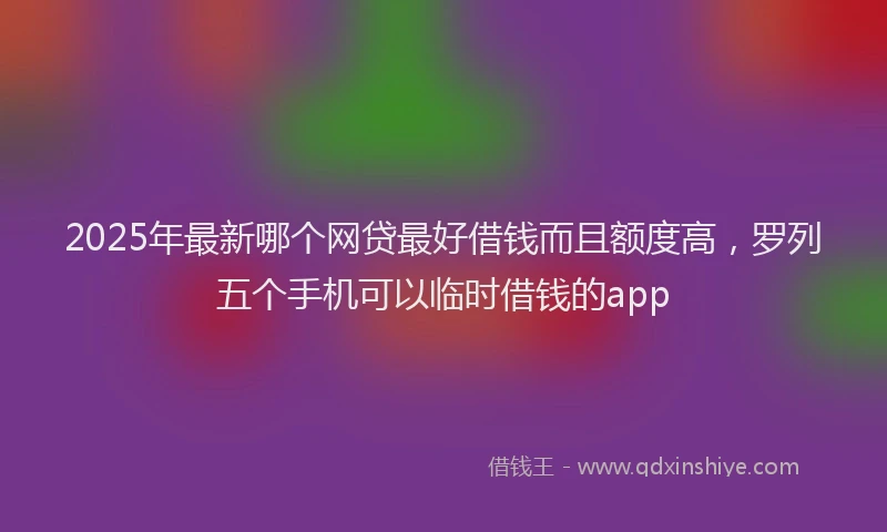 2025年最新哪个网贷最好借钱而且额度高，罗列五个手机可以临时借钱的app