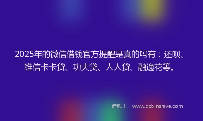 2025年的微信借钱官方提醒是真的吗有：还呗、维信卡卡贷、功夫贷、人人贷、融逸花等。