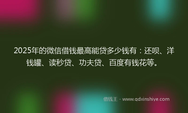 2025年的微信借钱最高能贷多少钱有：还呗、洋钱罐、读秒贷、功夫贷、百度有钱花等。