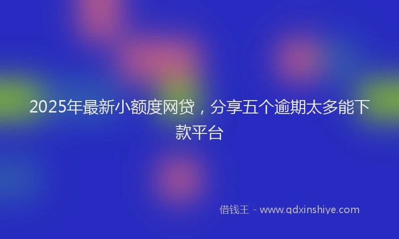 2025年最新小额度网贷，分享五个逾期太多能下款平台