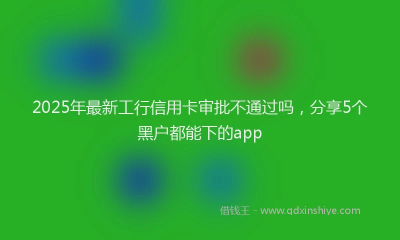 2025年最新工行信用卡审批不通过吗，分享5个黑户都能下的app