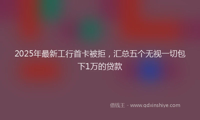 2025年最新工行首卡被拒，汇总五个无视一切包下1万的贷款